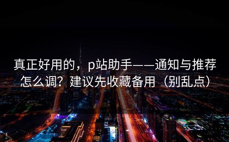 真正好用的，p站助手——通知与推荐怎么调？建议先收藏备用（别乱点）