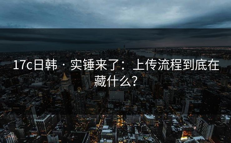 17c日韩 · 实锤来了：上传流程到底在藏什么？