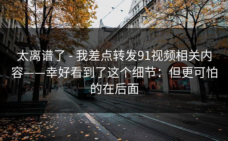 太离谱了 - 我差点转发91视频相关内容——幸好看到了这个细节：但更可怕的在后面