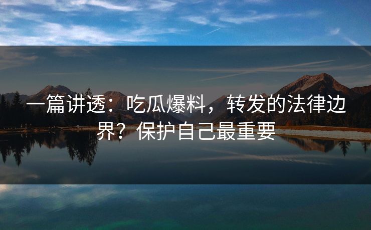 一篇讲透：吃瓜爆料，转发的法律边界？保护自己最重要
