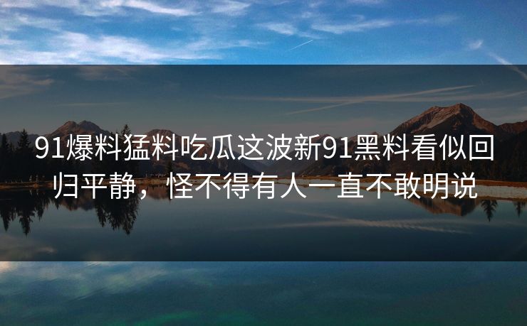 91爆料猛料吃瓜这波新91黑料看似回归平静，怪不得有人一直不敢明说