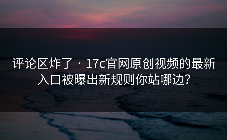 评论区炸了 · 17c官网原创视频的最新入口被曝出新规则你站哪边? 评论区炸了 · 17c官网原创视频的最新入口被曝出新规则你站哪边?