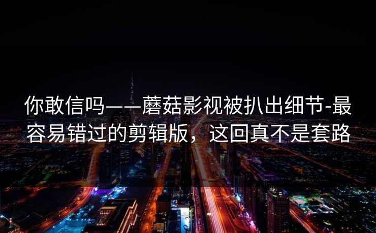 你敢信吗——蘑菇影视被扒出细节-最容易错过的剪辑版，这回真不是套路