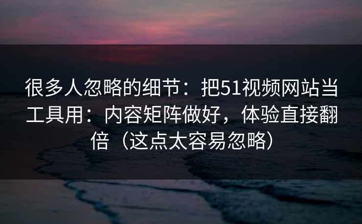 很多人忽略的细节：把51视频网站当工具用：内容矩阵做好，体验直接翻倍（这点太容易忽略）