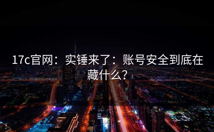 17c官网：实锤来了：账号安全到底在藏什么？