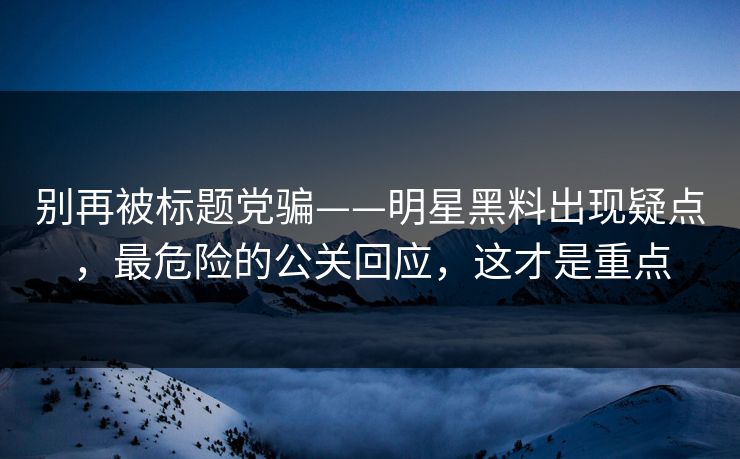 别再被标题党骗——明星黑料出现疑点，最危险的公关回应，这才是重点