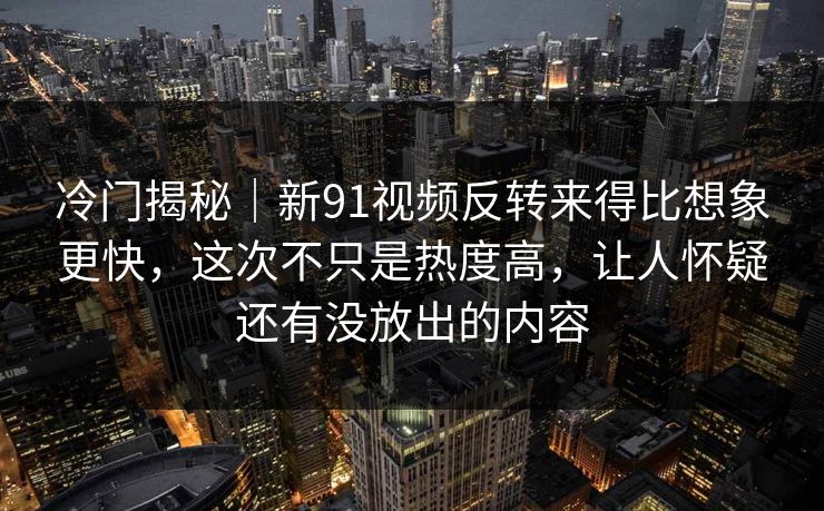 冷门揭秘｜新91视频反转来得比想象更快，这次不只是热度高，让人怀疑还有没放出的内容