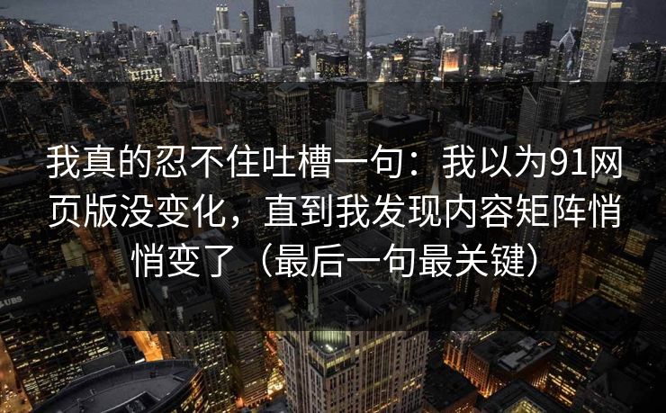 我真的忍不住吐槽一句：我以为91网页版没变化，直到我发现内容矩阵悄悄变了（最后一句最关键）