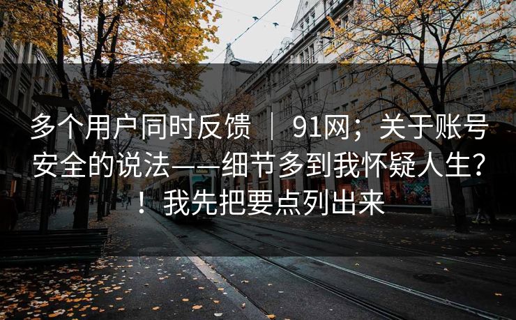 多个用户同时反馈 ｜ 91网；关于账号安全的说法——细节多到我怀疑人生？！我先把要点列出来