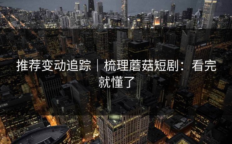 推荐变动追踪｜梳理蘑菇短剧：看完就懂了
