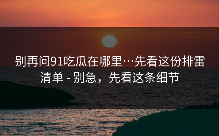 别再问91吃瓜在哪里…先看这份排雷清单 - 别急，先看这条细节
